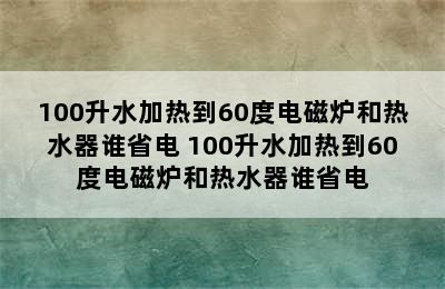 100升水加热到60度电磁炉和热水器谁省电 100升水加热到60度电磁炉和热水器谁省电